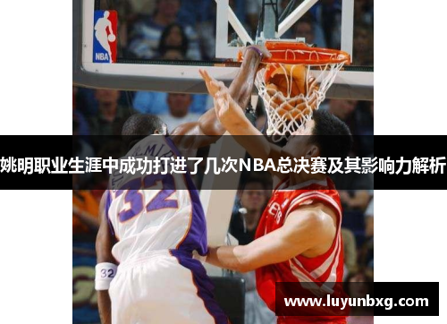 姚明职业生涯中成功打进了几次NBA总决赛及其影响力解析